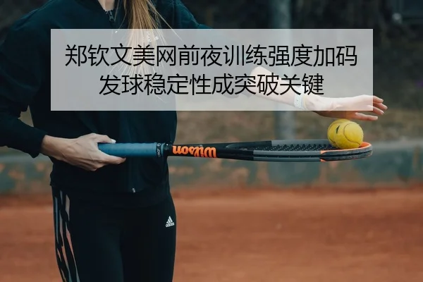 郑钦文美网前夜训练强度加码 发球稳定性成突破关键