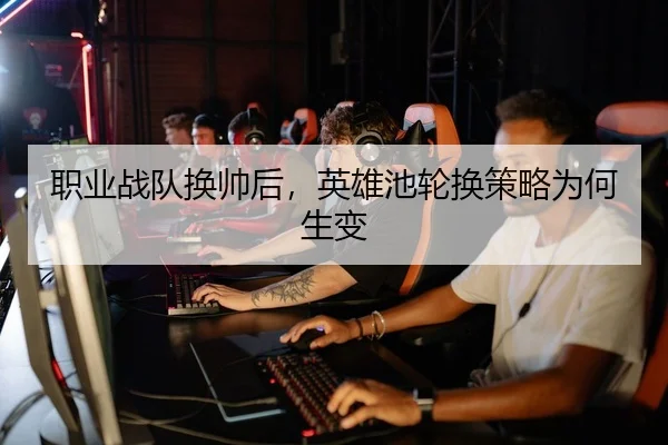 职业战队换帅后,英雄池轮换策略为何生变